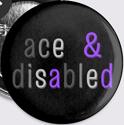 A pin featuring the words Ace & Disabled in lowercase letters, using the colors of the asexual pride flag on a black background.